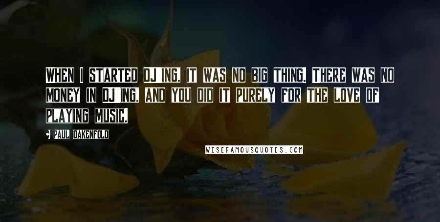 Paul Oakenfold Quotes: When I started DJ'ing, it was no big thing. There was no money in DJ'ing, and you did it purely for the love of playing music.