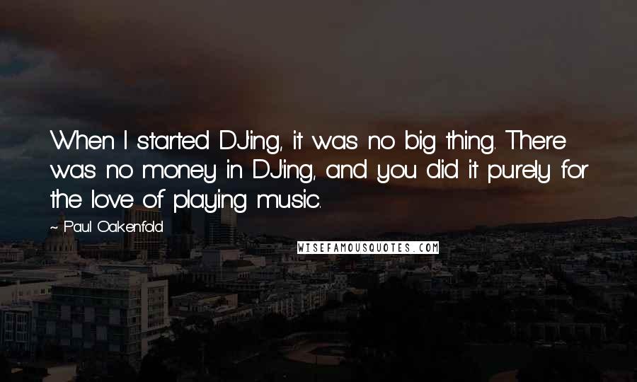 Paul Oakenfold Quotes: When I started DJ'ing, it was no big thing. There was no money in DJ'ing, and you did it purely for the love of playing music.