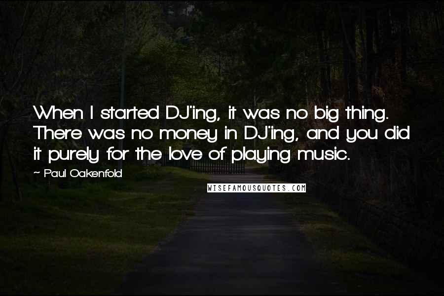 Paul Oakenfold Quotes: When I started DJ'ing, it was no big thing. There was no money in DJ'ing, and you did it purely for the love of playing music.