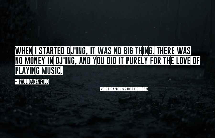 Paul Oakenfold Quotes: When I started DJ'ing, it was no big thing. There was no money in DJ'ing, and you did it purely for the love of playing music.