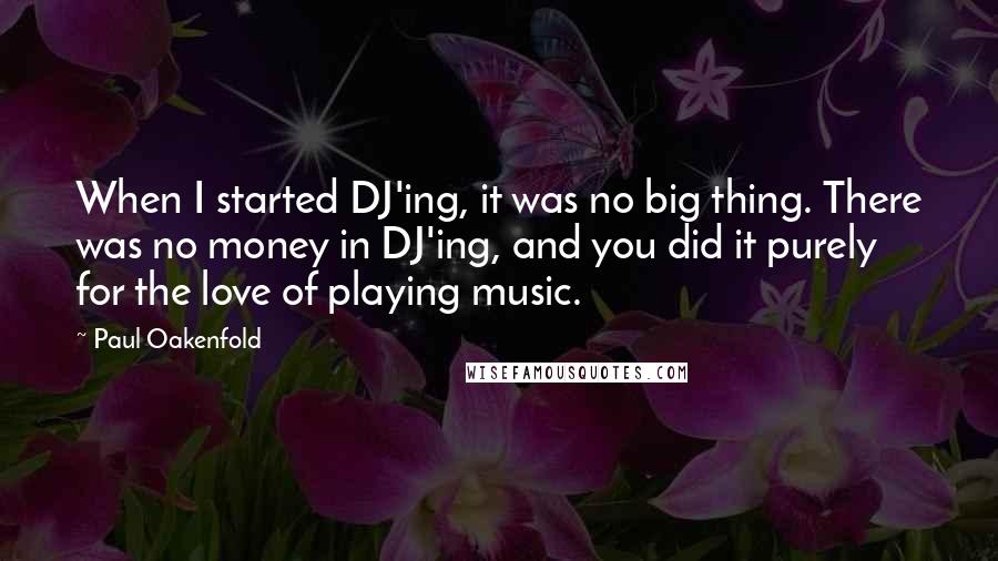 Paul Oakenfold Quotes: When I started DJ'ing, it was no big thing. There was no money in DJ'ing, and you did it purely for the love of playing music.