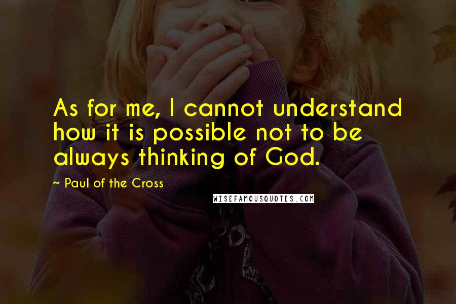 Paul Of The Cross Quotes: As for me, I cannot understand how it is possible not to be always thinking of God.