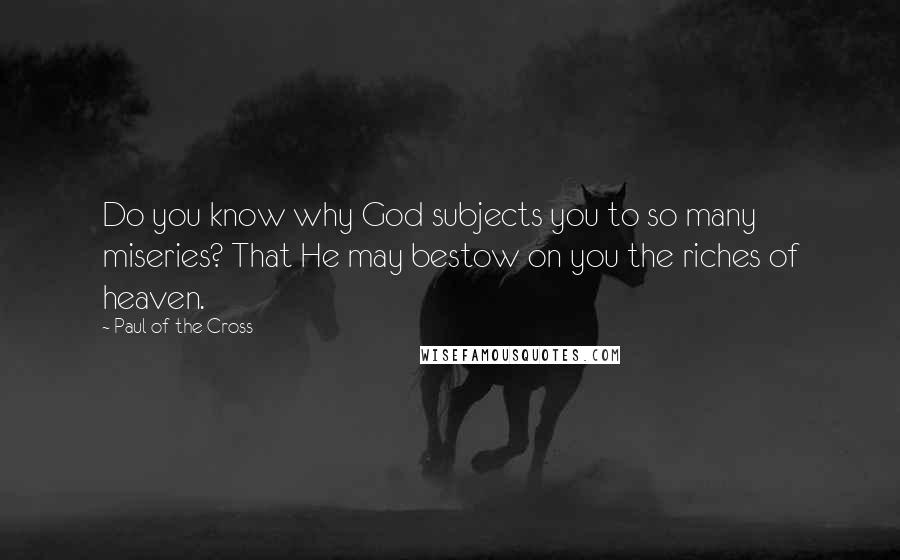 Paul Of The Cross Quotes: Do you know why God subjects you to so many miseries? That He may bestow on you the riches of heaven.