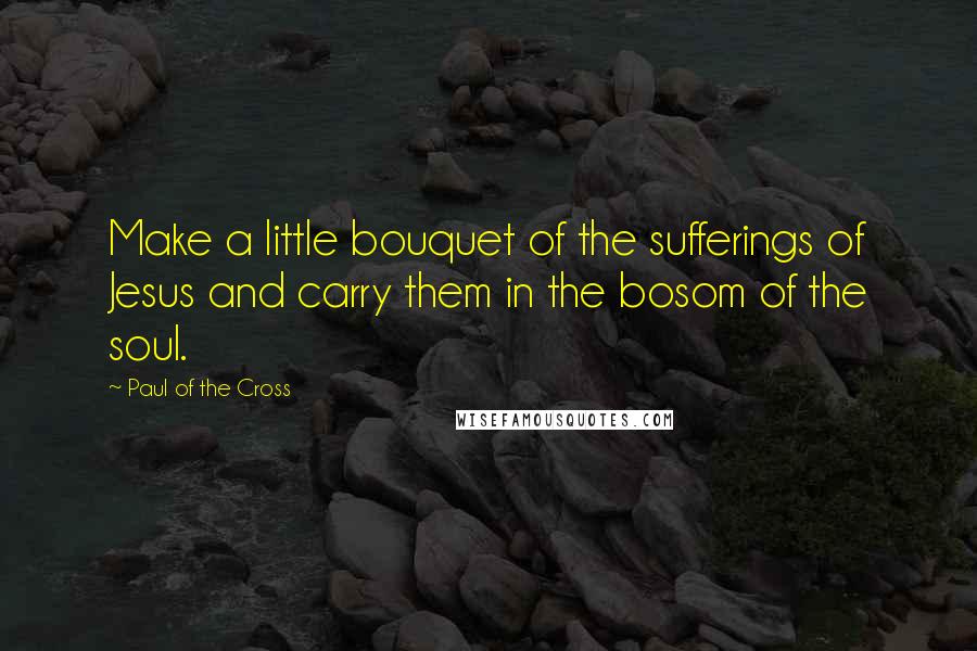 Paul Of The Cross Quotes: Make a little bouquet of the sufferings of Jesus and carry them in the bosom of the soul.