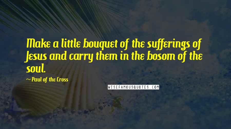 Paul Of The Cross Quotes: Make a little bouquet of the sufferings of Jesus and carry them in the bosom of the soul.