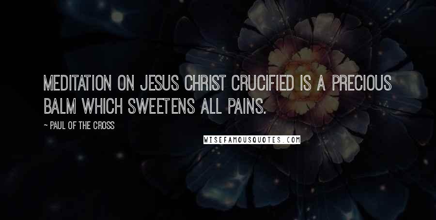 Paul Of The Cross Quotes: Meditation on Jesus Christ crucified is a precious balm which sweetens all pains.