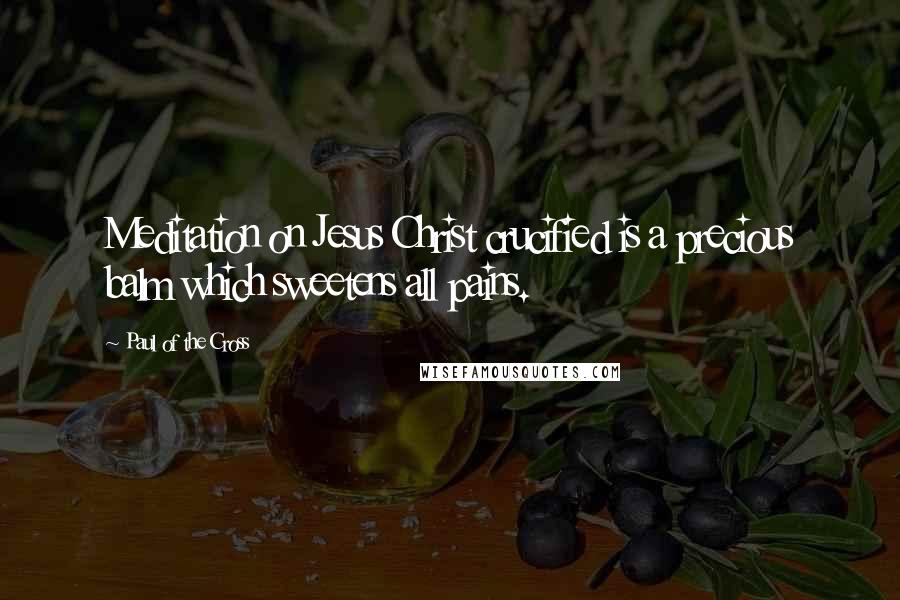 Paul Of The Cross Quotes: Meditation on Jesus Christ crucified is a precious balm which sweetens all pains.