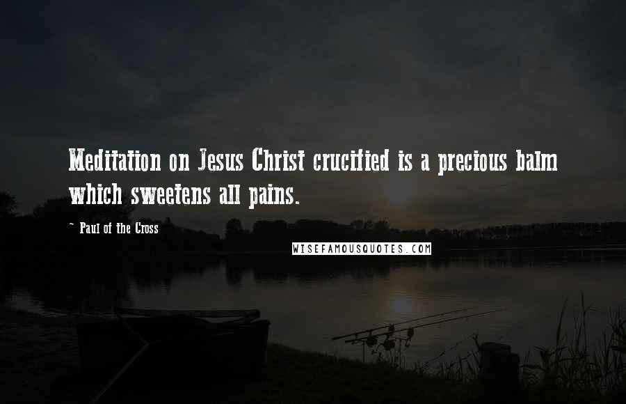 Paul Of The Cross Quotes: Meditation on Jesus Christ crucified is a precious balm which sweetens all pains.