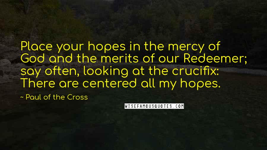 Paul Of The Cross Quotes: Place your hopes in the mercy of God and the merits of our Redeemer; say often, looking at the crucifix: There are centered all my hopes.