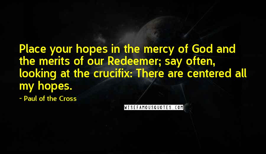 Paul Of The Cross Quotes: Place your hopes in the mercy of God and the merits of our Redeemer; say often, looking at the crucifix: There are centered all my hopes.
