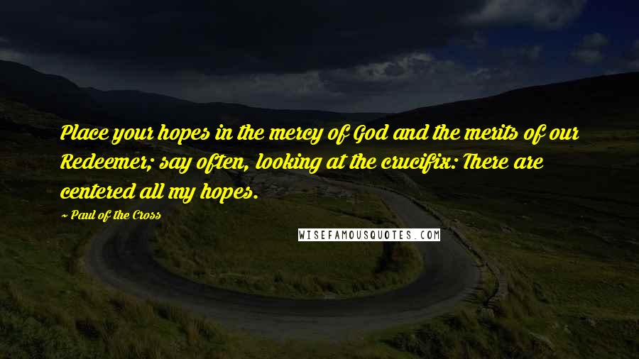 Paul Of The Cross Quotes: Place your hopes in the mercy of God and the merits of our Redeemer; say often, looking at the crucifix: There are centered all my hopes.