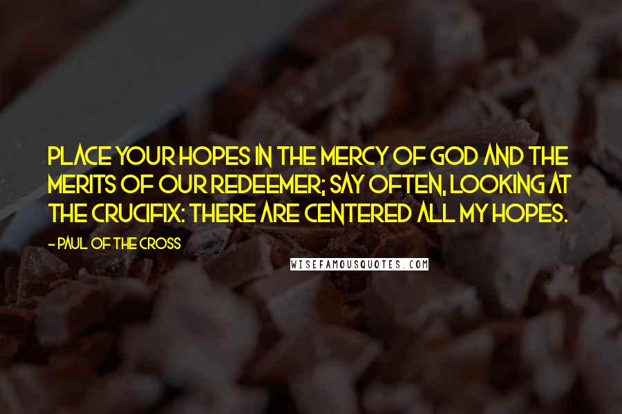 Paul Of The Cross Quotes: Place your hopes in the mercy of God and the merits of our Redeemer; say often, looking at the crucifix: There are centered all my hopes.