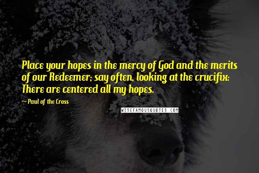 Paul Of The Cross Quotes: Place your hopes in the mercy of God and the merits of our Redeemer; say often, looking at the crucifix: There are centered all my hopes.