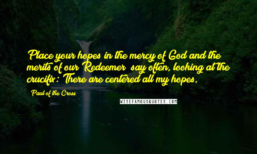 Paul Of The Cross Quotes: Place your hopes in the mercy of God and the merits of our Redeemer; say often, looking at the crucifix: There are centered all my hopes.