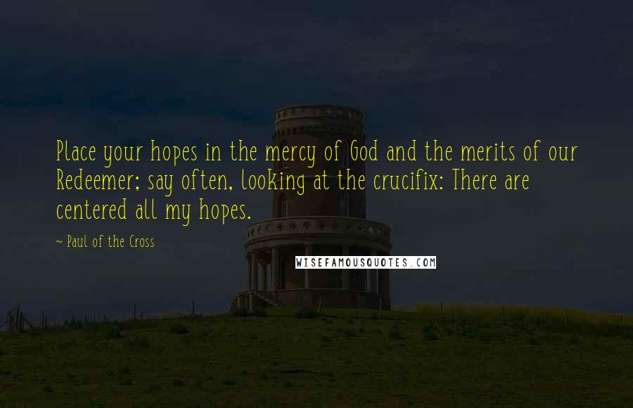 Paul Of The Cross Quotes: Place your hopes in the mercy of God and the merits of our Redeemer; say often, looking at the crucifix: There are centered all my hopes.