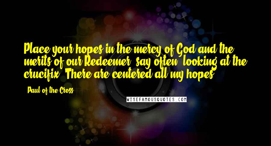 Paul Of The Cross Quotes: Place your hopes in the mercy of God and the merits of our Redeemer; say often, looking at the crucifix: There are centered all my hopes.