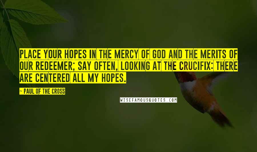 Paul Of The Cross Quotes: Place your hopes in the mercy of God and the merits of our Redeemer; say often, looking at the crucifix: There are centered all my hopes.