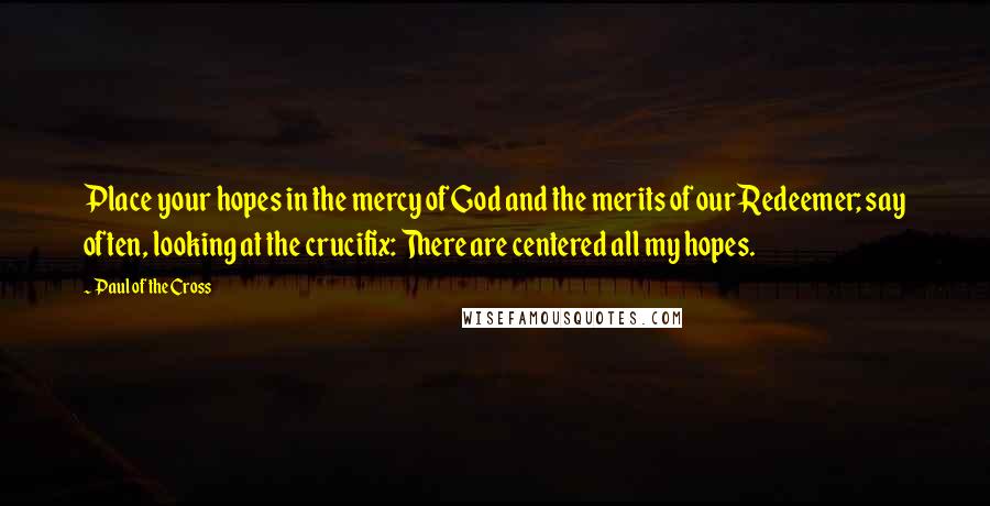 Paul Of The Cross Quotes: Place your hopes in the mercy of God and the merits of our Redeemer; say often, looking at the crucifix: There are centered all my hopes.