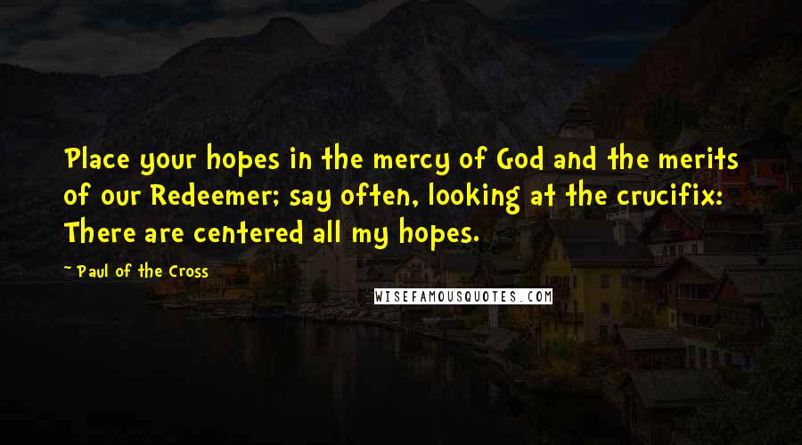 Paul Of The Cross Quotes: Place your hopes in the mercy of God and the merits of our Redeemer; say often, looking at the crucifix: There are centered all my hopes.