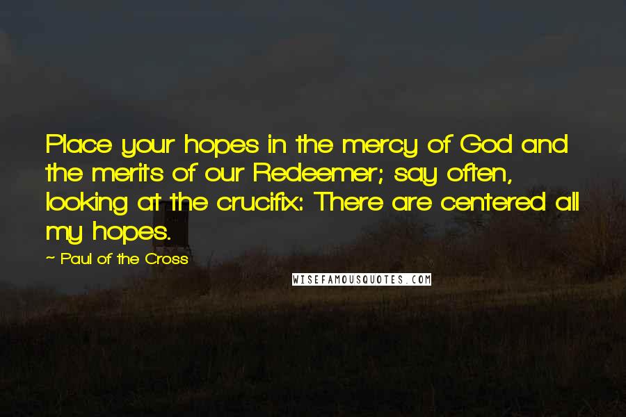 Paul Of The Cross Quotes: Place your hopes in the mercy of God and the merits of our Redeemer; say often, looking at the crucifix: There are centered all my hopes.