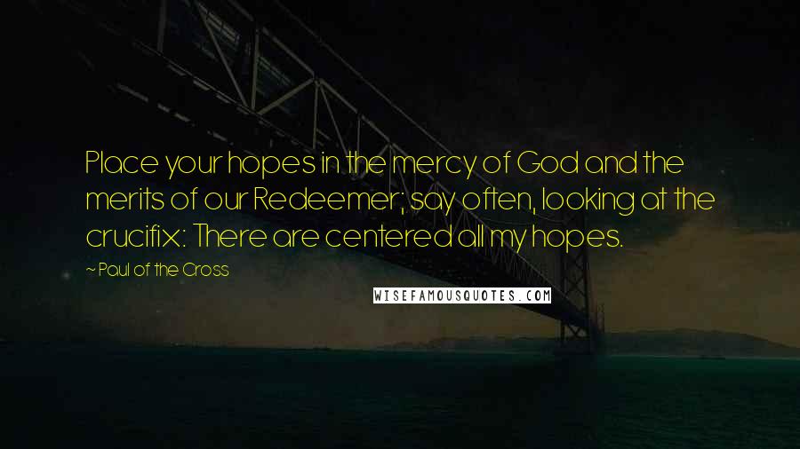 Paul Of The Cross Quotes: Place your hopes in the mercy of God and the merits of our Redeemer; say often, looking at the crucifix: There are centered all my hopes.