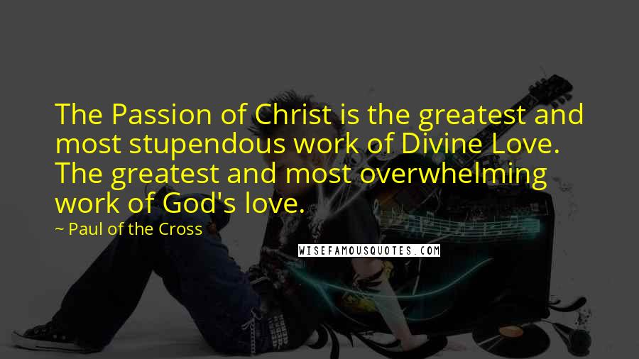 Paul Of The Cross Quotes: The Passion of Christ is the greatest and most stupendous work of Divine Love. The greatest and most overwhelming work of God's love.