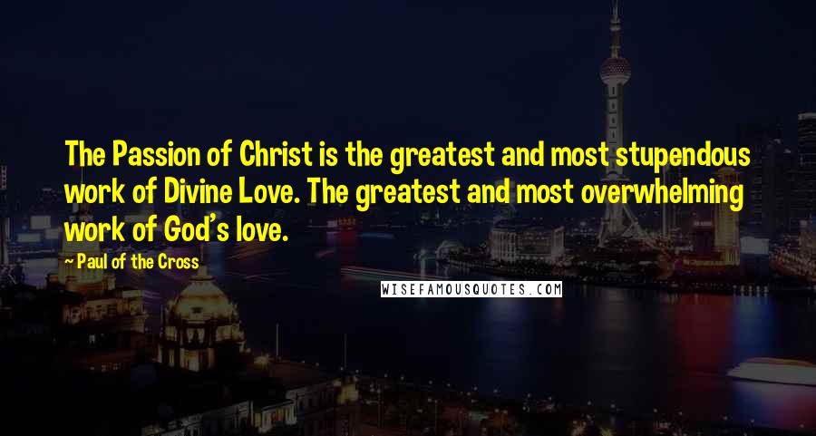 Paul Of The Cross Quotes: The Passion of Christ is the greatest and most stupendous work of Divine Love. The greatest and most overwhelming work of God's love.