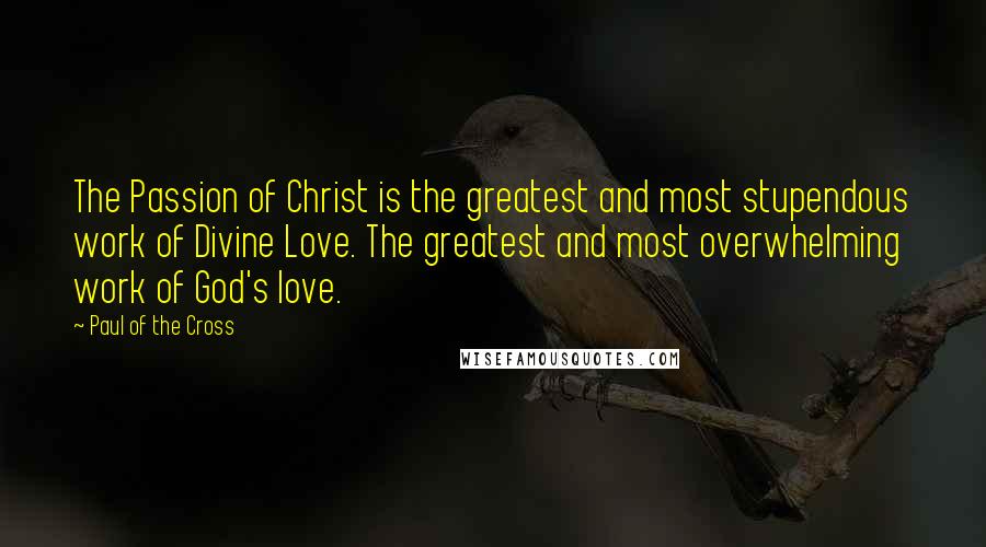 Paul Of The Cross Quotes: The Passion of Christ is the greatest and most stupendous work of Divine Love. The greatest and most overwhelming work of God's love.