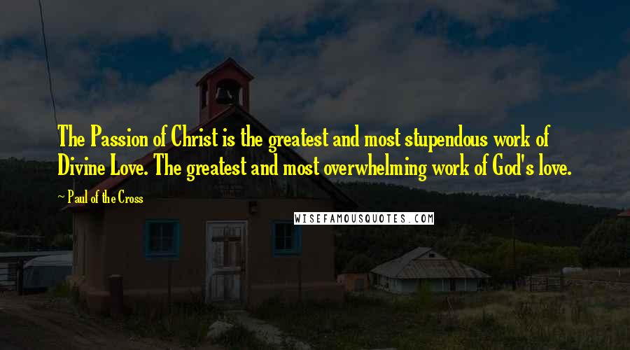 Paul Of The Cross Quotes: The Passion of Christ is the greatest and most stupendous work of Divine Love. The greatest and most overwhelming work of God's love.