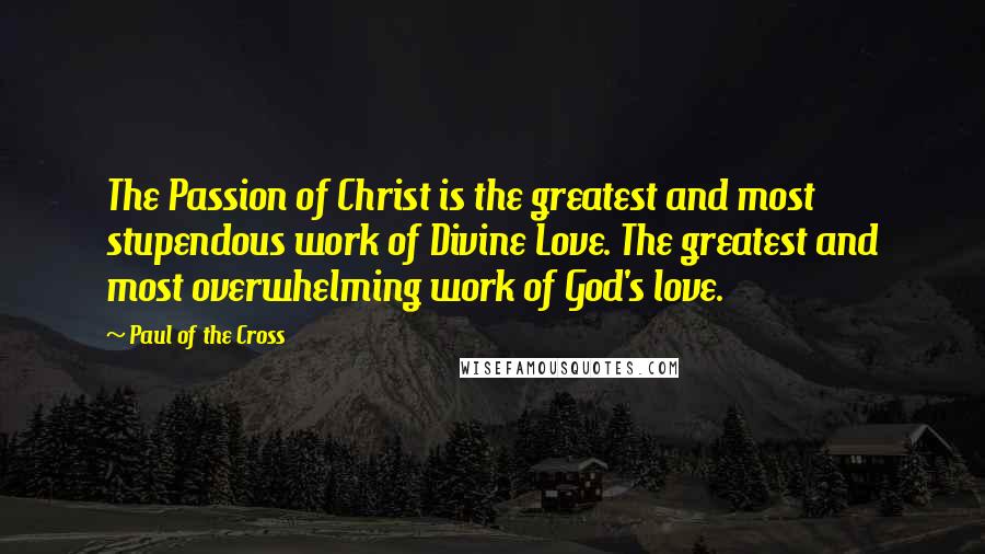 Paul Of The Cross Quotes: The Passion of Christ is the greatest and most stupendous work of Divine Love. The greatest and most overwhelming work of God's love.