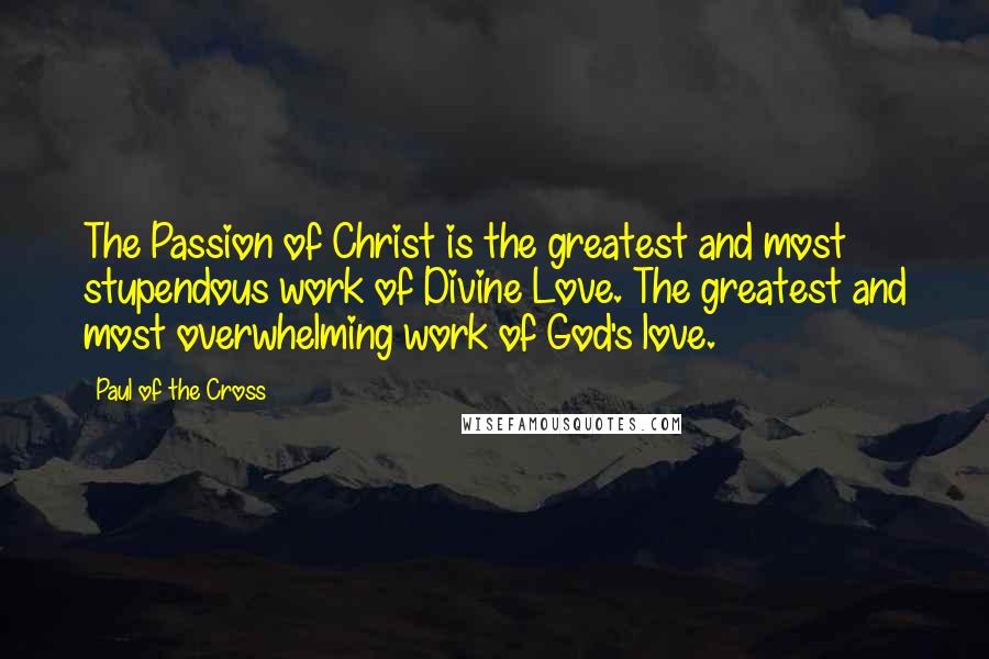 Paul Of The Cross Quotes: The Passion of Christ is the greatest and most stupendous work of Divine Love. The greatest and most overwhelming work of God's love.