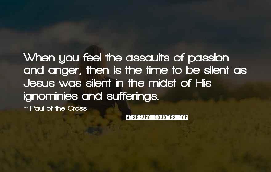 Paul Of The Cross Quotes: When you feel the assaults of passion and anger, then is the time to be silent as Jesus was silent in the midst of His ignominies and sufferings.