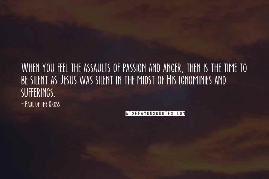 Paul Of The Cross Quotes: When you feel the assaults of passion and anger, then is the time to be silent as Jesus was silent in the midst of His ignominies and sufferings.