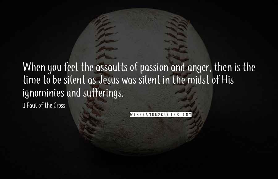 Paul Of The Cross Quotes: When you feel the assaults of passion and anger, then is the time to be silent as Jesus was silent in the midst of His ignominies and sufferings.