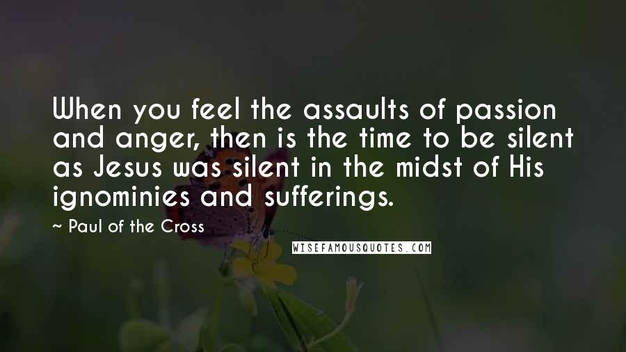 Paul Of The Cross Quotes: When you feel the assaults of passion and anger, then is the time to be silent as Jesus was silent in the midst of His ignominies and sufferings.