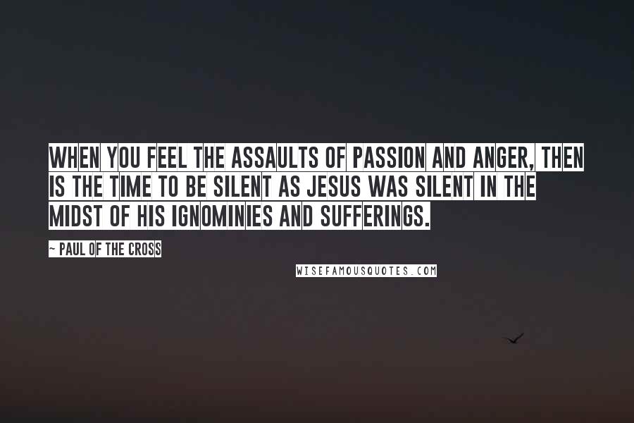 Paul Of The Cross Quotes: When you feel the assaults of passion and anger, then is the time to be silent as Jesus was silent in the midst of His ignominies and sufferings.