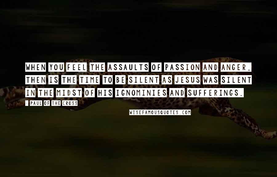 Paul Of The Cross Quotes: When you feel the assaults of passion and anger, then is the time to be silent as Jesus was silent in the midst of His ignominies and sufferings.