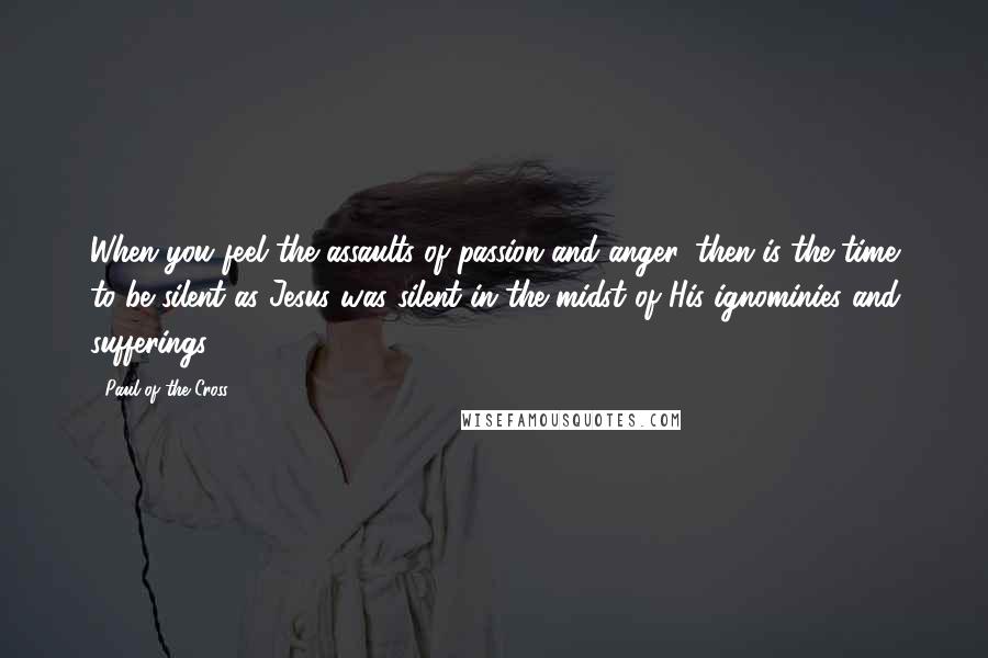 Paul Of The Cross Quotes: When you feel the assaults of passion and anger, then is the time to be silent as Jesus was silent in the midst of His ignominies and sufferings.