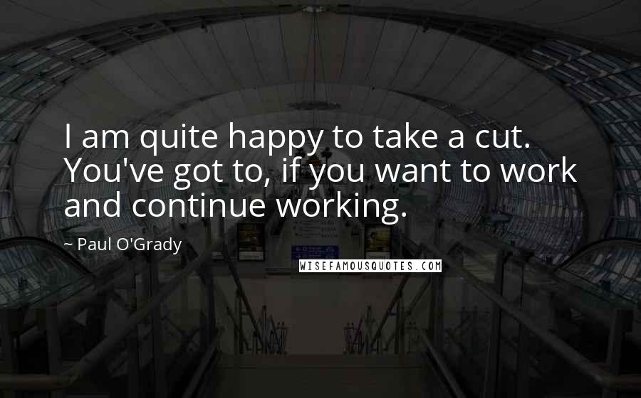 Paul O'Grady Quotes: I am quite happy to take a cut. You've got to, if you want to work and continue working.