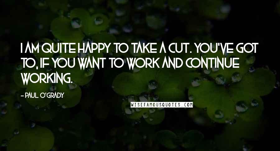 Paul O'Grady Quotes: I am quite happy to take a cut. You've got to, if you want to work and continue working.