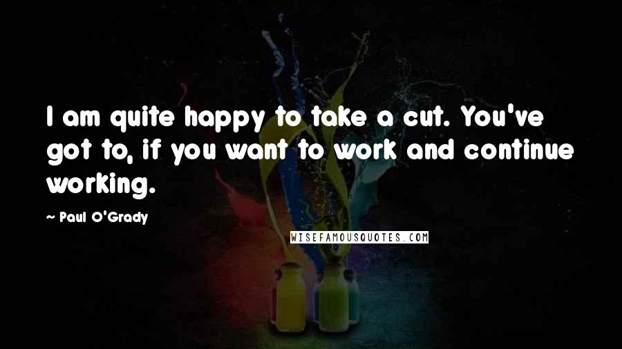 Paul O'Grady Quotes: I am quite happy to take a cut. You've got to, if you want to work and continue working.