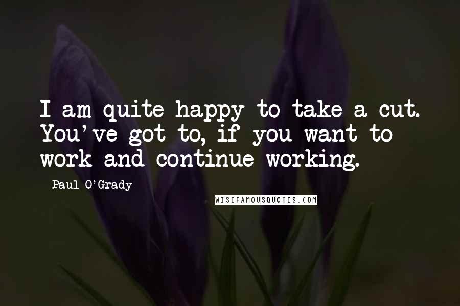 Paul O'Grady Quotes: I am quite happy to take a cut. You've got to, if you want to work and continue working.