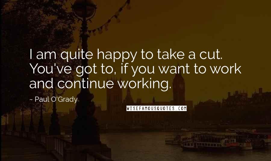 Paul O'Grady Quotes: I am quite happy to take a cut. You've got to, if you want to work and continue working.