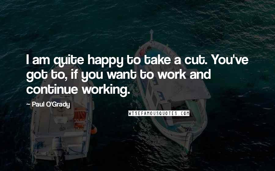 Paul O'Grady Quotes: I am quite happy to take a cut. You've got to, if you want to work and continue working.