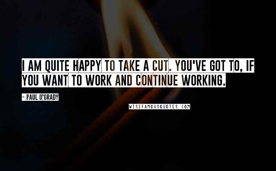 Paul O'Grady Quotes: I am quite happy to take a cut. You've got to, if you want to work and continue working.