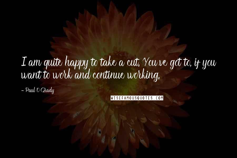Paul O'Grady Quotes: I am quite happy to take a cut. You've got to, if you want to work and continue working.