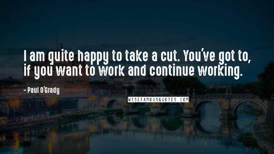 Paul O'Grady Quotes: I am quite happy to take a cut. You've got to, if you want to work and continue working.