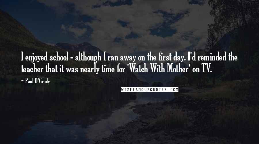 Paul O'Grady Quotes: I enjoyed school - although I ran away on the first day. I'd reminded the teacher that it was nearly time for 'Watch With Mother' on TV.