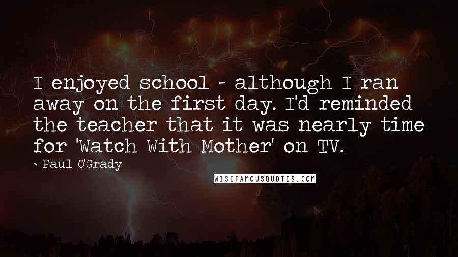 Paul O'Grady Quotes: I enjoyed school - although I ran away on the first day. I'd reminded the teacher that it was nearly time for 'Watch With Mother' on TV.