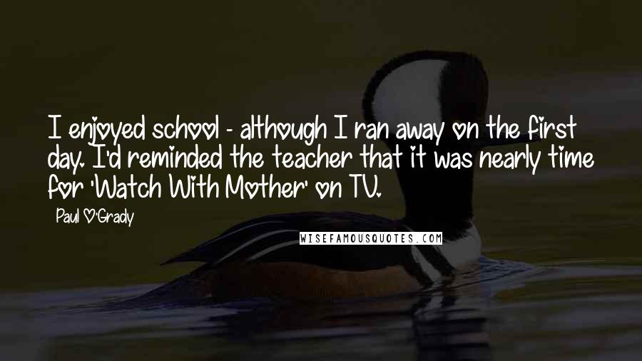 Paul O'Grady Quotes: I enjoyed school - although I ran away on the first day. I'd reminded the teacher that it was nearly time for 'Watch With Mother' on TV.